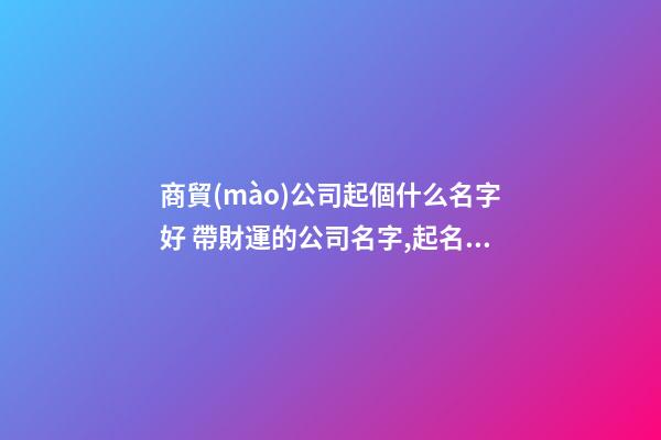 商貿(mào)公司起個什么名字好 帶財運的公司名字,起名之家